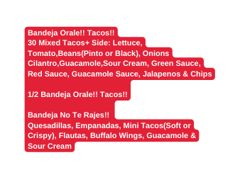 Bandeja Orale Tacos 30 Mixed Tacos Side Lettuce Tomato Beans Pinto or Black Onions Cilantro Guacamole Sour Cream Green Sauce Red Sauce Guacamole Sauce Jalapenos Chips 1 2 Bandeja Orale Tacos Bandeja No Te Rajes Quesadillas Empanadas Mini Tacos Soft or Crispy Flautas Buffalo Wings Guacamole Sour Cream